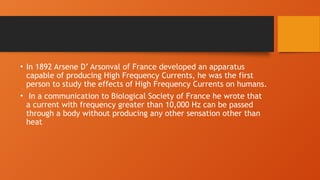 • In 1892 Arsene D’ Arsonval of France developed an apparatus
capable of producing High Frequency Currents, he was the first
person to study the effects of High Frequency Currents on humans.
• In a communication to Biological Society of France he wrote that
a current with frequency greater than 10,000 Hz can be passed
through a body without producing any other sensation other than
heat
 