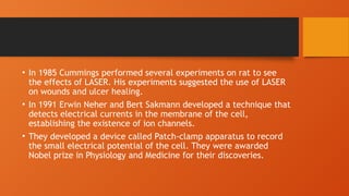 • In 1985 Cummings performed several experiments on rat to see
the effects of LASER. His experiments suggested the use of LASER
on wounds and ulcer healing.
• In 1991 Erwin Neher and Bert Sakmann developed a technique that
detects electrical currents in the membrane of the cell,
establishing the existence of ion channels.
• They developed a device called Patch-clamp apparatus to record
the small electrical potential of the cell. They were awarded
Nobel prize in Physiology and Medicine for their discoveries.
 