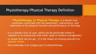 Physiotherapy/Physical Therapy Definition
• Physiotherapy, or Physical Therapy, is a Health Care
profession concerned with the assessment, maintenance, and
restoration of the physical function and performance of the body.
• It is a distinct form of care, which can be performed either in
isolation or in conjunction with other types of medical management.
• In simple form we can say , it is the means of treating disorders by
physical means.
• Electrotherapy is an integral part of physiotherapy.
 