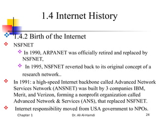 Chapter 1 Dr. Ali Al-Hamdi 24
 1.4.2 Birth of the Internet
 NSFNET
 In 1990, ARPANET was officially retired and replaced by
NSFNET,
 In 1995, NSFNET reverted back to its original concept of a
research network..
 In 1991: a high-speed Internet backbone called Advanced Network
Services Network (ANSNET) was built by 3 companies IBM,
Merit, and Verizon, forming a nonprofit organization called
Advanced Network & Services (ANS), that replaced NSFNET.
 Internet responsibility moved from USA government to NPOs.
1.4 Internet History
 