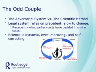 The Odd Couple
• The Adversarial System vs. The Scientific Method
• Legal system relies on precedent; slow to change.
• Precedent – what earlier courts have decided in similar
cases.
• Science is dynamic, ever-improving, and self-
correcting.
 
