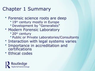 Chapter 1 Summary
• Forensic science roots are deep
• 19th
century mostly in Europe
• Development by “Generalists”
• Modern Forensic Laboratory
• 20th
century
• Public or Private Laboratories/Consultants
• Interaction with legal systems varies
• Importance in accreditation and
certifications
• Ethical codes
 