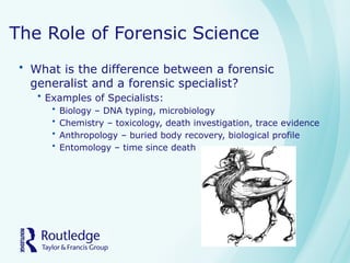 The Role of Forensic Science
• What is the difference between a forensic
generalist and a forensic specialist?
• Examples of Specialists:
• Biology – DNA typing, microbiology
• Chemistry – toxicology, death investigation, trace evidence
• Anthropology – buried body recovery, biological profile
• Entomology – time since death
 