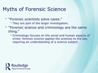 Myths of Forensic Science
• “Forensic scientists solve cases.”
• They are part of the larger investigation.
• “Forensic science and criminology are the same
thing.”
• Criminology focuses on the social and human aspects of
crime; forensic science applies the sciences to the law,
requiring an understanding of a science subject.
 