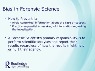 Bias in Forensic Science
• How to Prevent it:
• Avoid contextual information about the case or suspect.
• Practice sequential unmasking of information regarding
the investigation.
• A Forensic Scientist’s primary responsibility is to
perform scientific analyses and report their
results regardless of how the results might help
or hurt their agency.
 