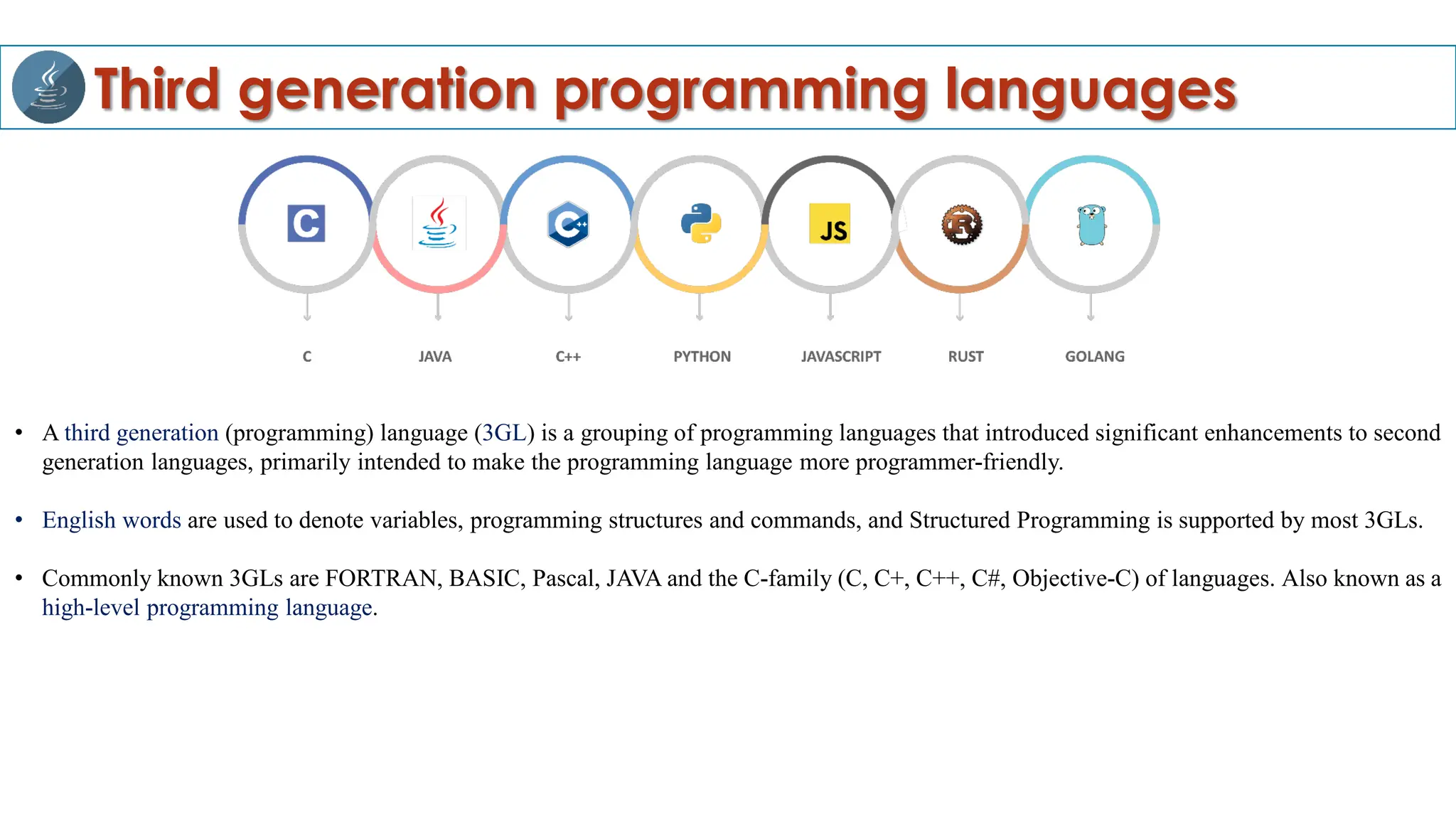 Third generation programming languages
• A third generation (programming) language (3GL) is a grouping of programming languages that introduced significant enhancements to second
generation languages, primarily intended to make the programming language more programmer-friendly.
• English words are used to denote variables, programming structures and commands, and Structured Programming is supported by most 3GLs.
• Commonly known 3GLs are FORTRAN, BASIC, Pascal, JAVA and the C-family (C, C+, C++, C#, Objective-C) of languages. Also known as a
high-level programming language.
 