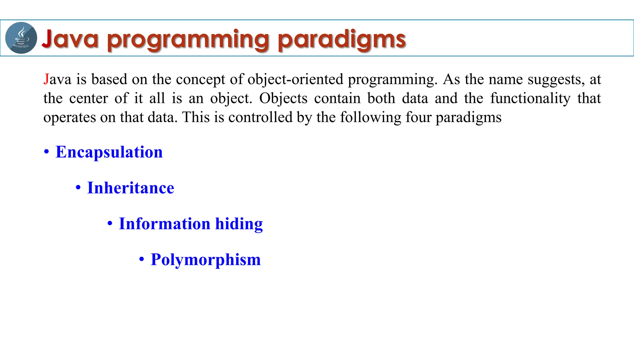 Java programming paradigms
Java is based on the concept of object-oriented programming. As the name suggests, at
the center of it all is an object. Objects contain both data and the functionality that
operates on that data. This is controlled by the following four paradigms
• Encapsulation
• Inheritance
• Information hiding
• Polymorphism
 