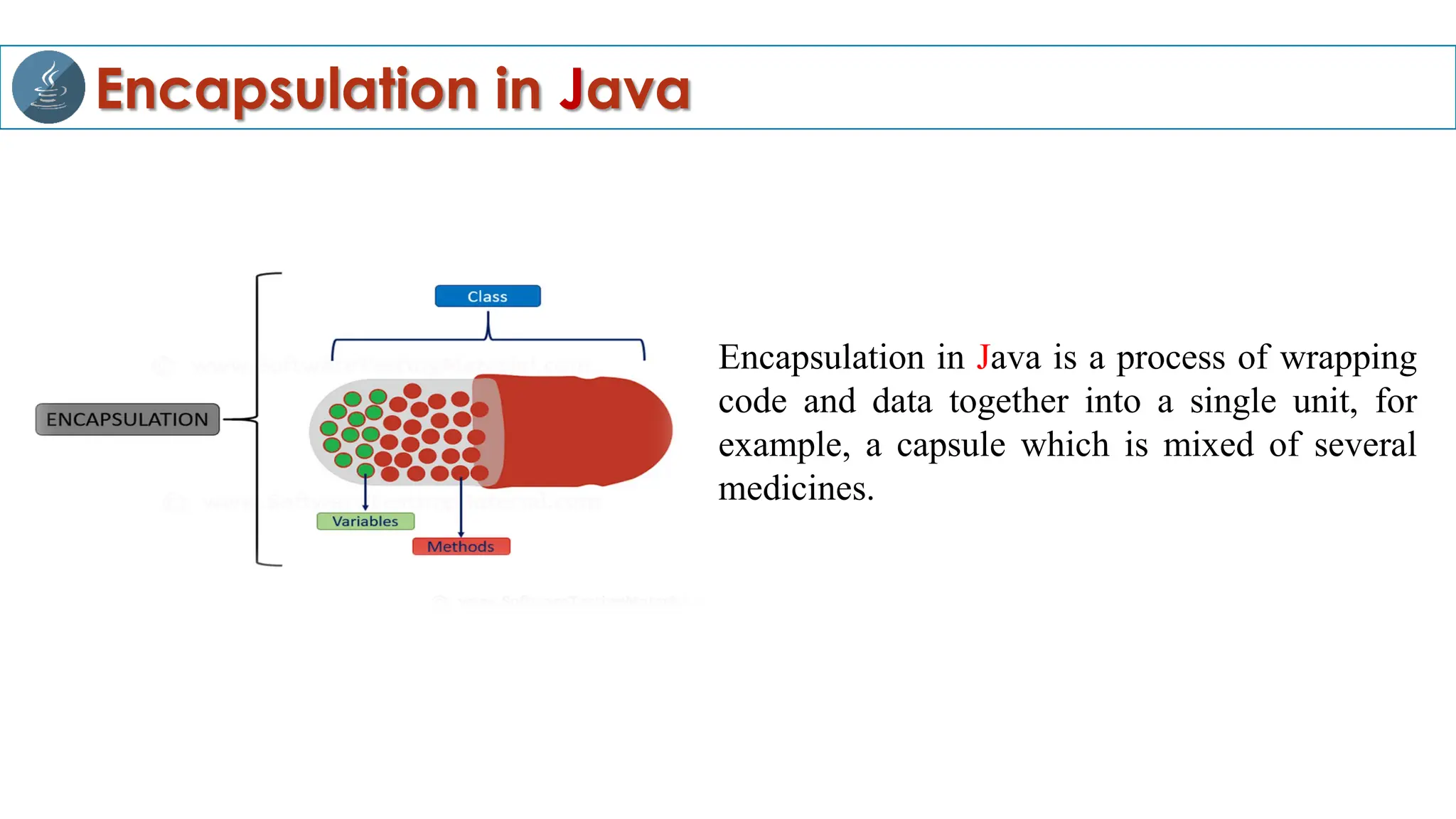 Encapsulation in Java
Encapsulation in Java is a process of wrapping
code and data together into a single unit, for
example, a capsule which is mixed of several
medicines.
 