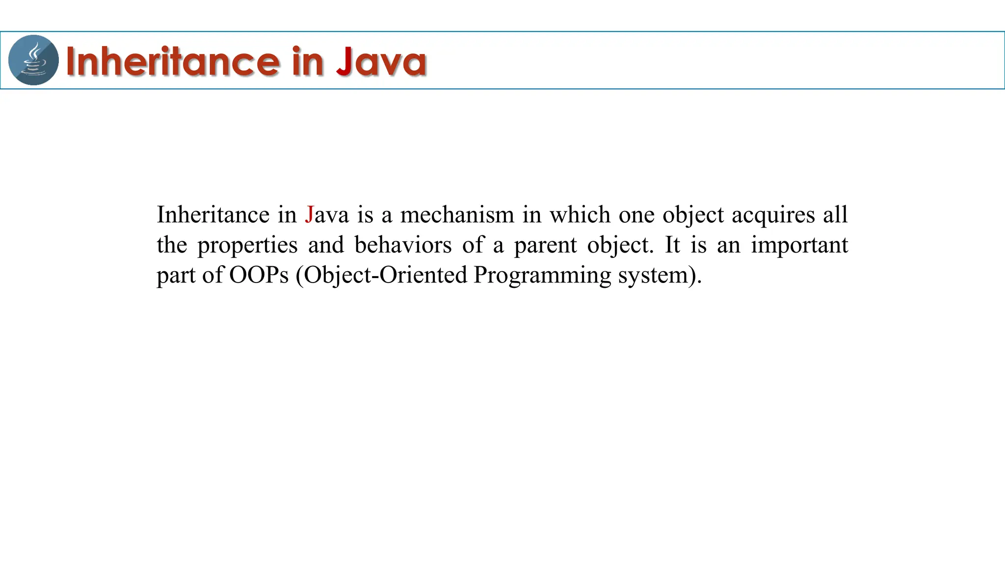 Inheritance in Java
Inheritance in Java is a mechanism in which one object acquires all
the properties and behaviors of a parent object. It is an important
part of OOPs (Object-Oriented Programming system).
 