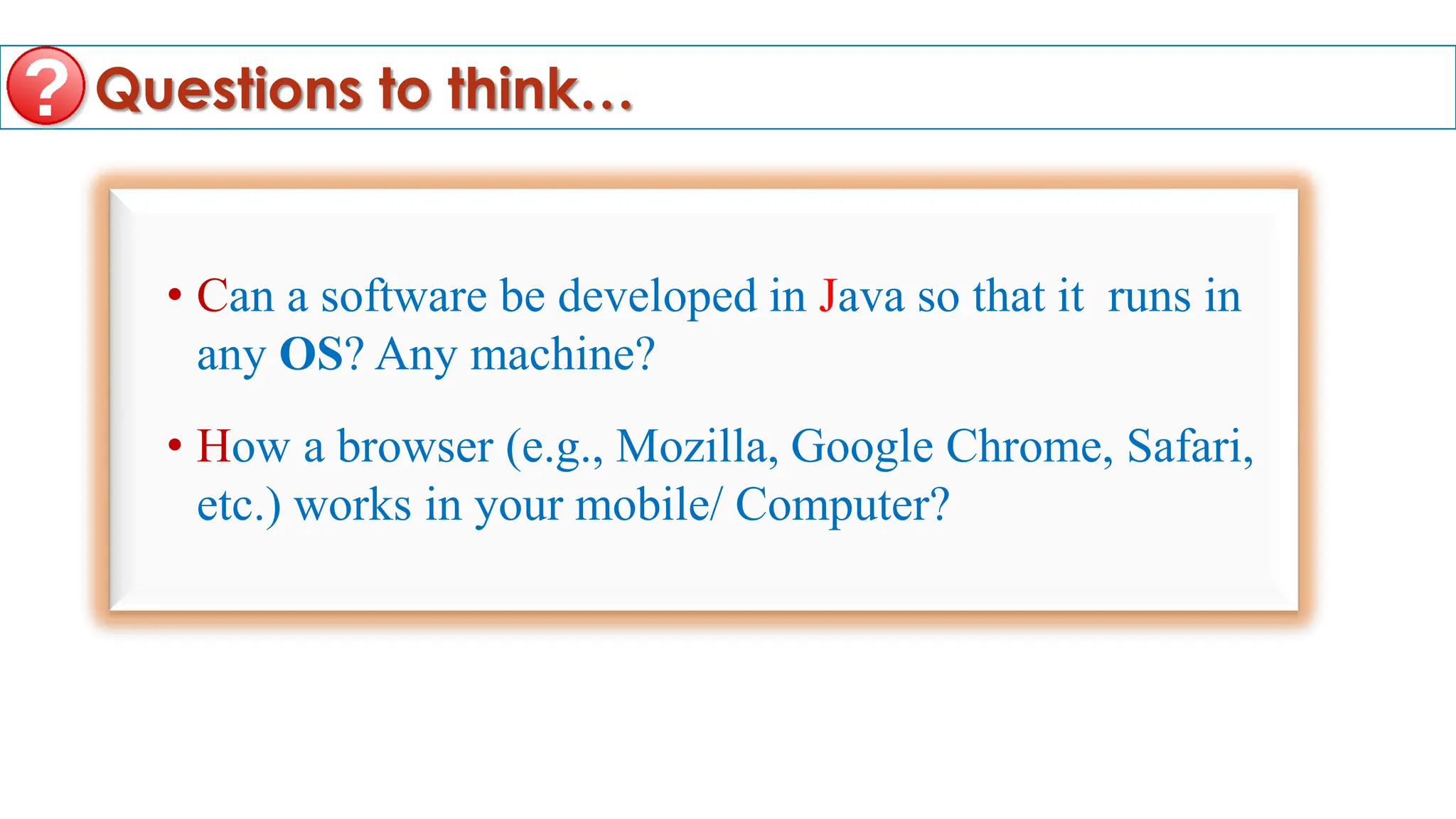Questions to think…
• Can a software be developed in Java so that it runs in
any OS? Any machine?
• How a browser (e.g., Mozilla, Google Chrome, Safari,
etc.) works in your mobile/ Computer?
 