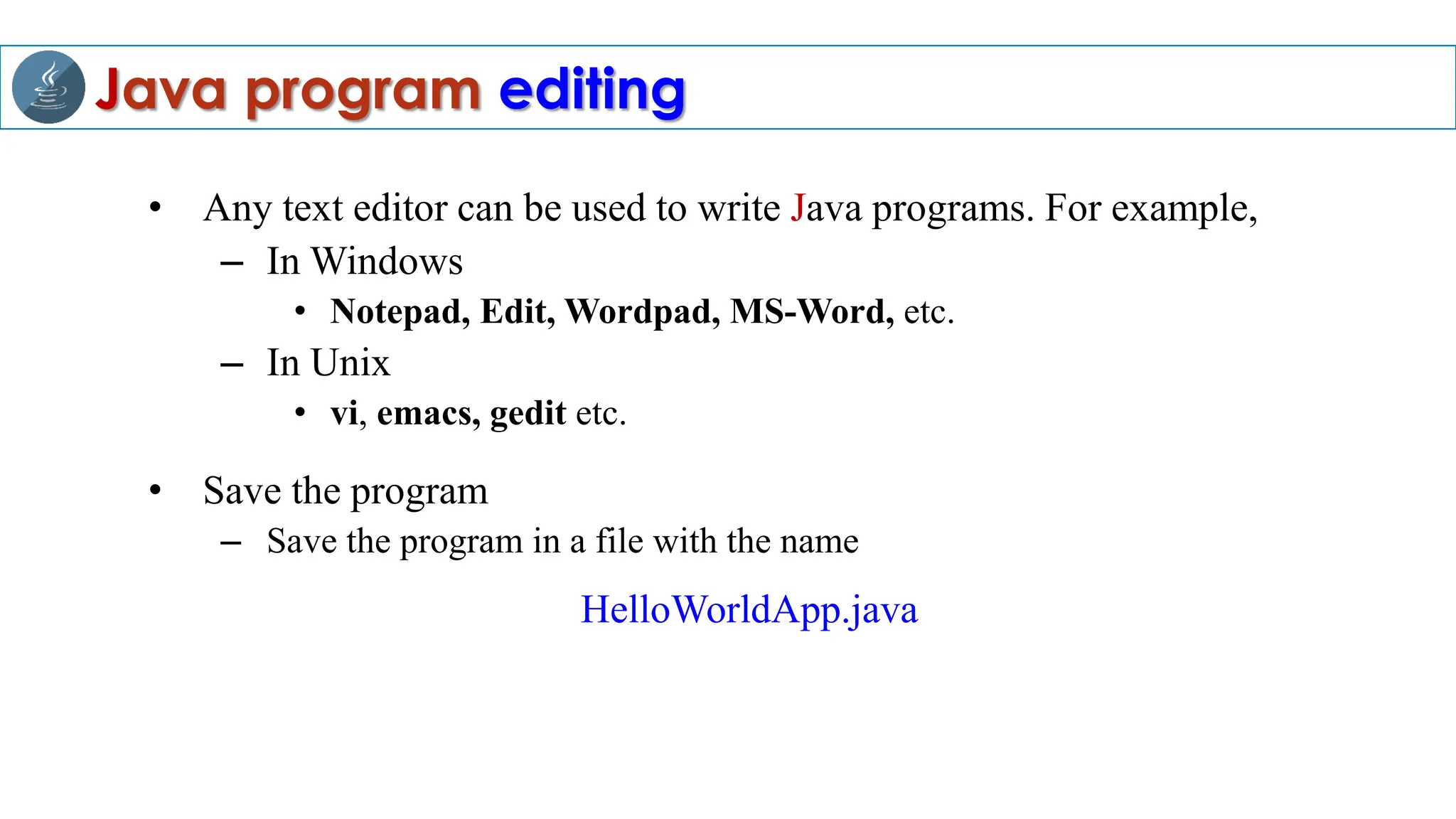 Java program editing
• Any text editor can be used to write Java programs. For example,
– In Windows
• Notepad, Edit, Wordpad, MS-Word, etc.
– In Unix
• vi, emacs, gedit etc.
• Save the program
– Save the program in a file with the name
HelloWorldApp.java
 