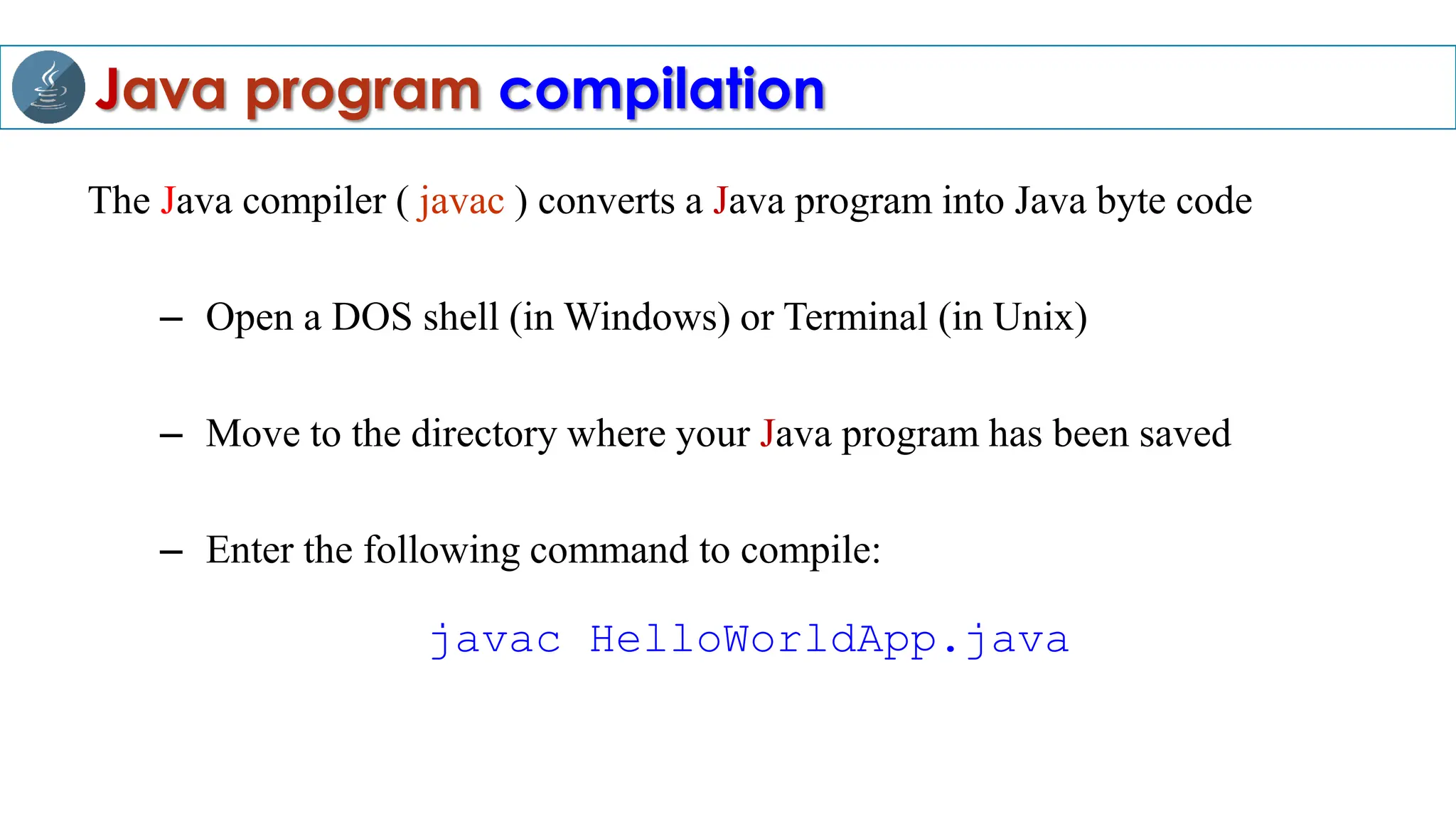 Java program compilation
The Java compiler ( javac ) converts a Java program into Java byte code
– Open a DOS shell (in Windows) or Terminal (in Unix)
– Move to the directory where your Java program has been saved
– Enter the following command to compile:
javac HelloWorldApp.java
 