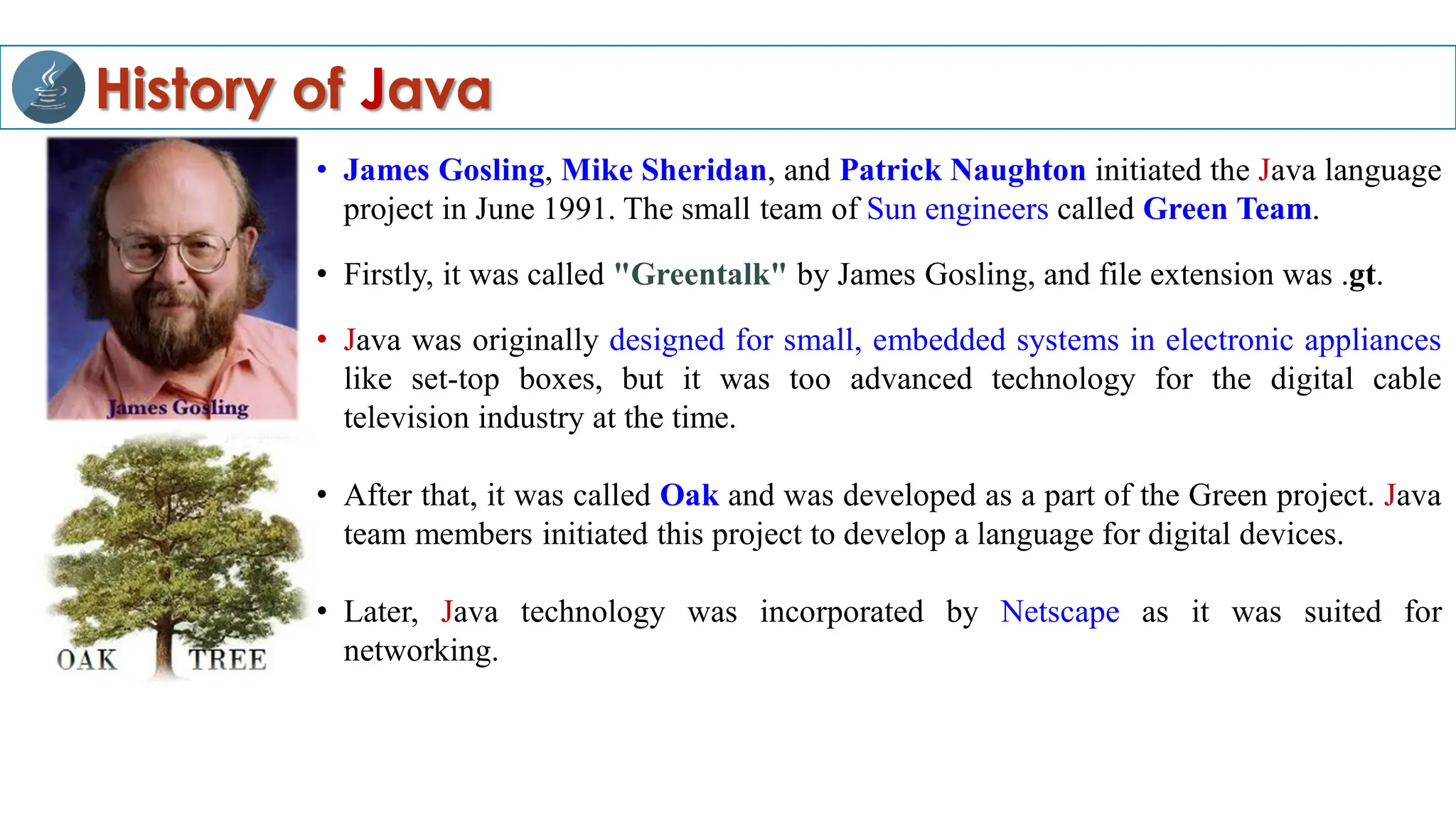 History of Java
• James Gosling, Mike Sheridan, and Patrick Naughton initiated the Java language
project in June 1991. The small team of Sun engineers called Green Team.
• Firstly, it was called "Greentalk" by James Gosling, and file extension was .gt.
• Java was originally designed for small, embedded systems in electronic appliances
like set-top boxes, but it was too advanced technology for the digital cable
television industry at the time.
• After that, it was called Oak and was developed as a part of the Green project. Java
team members initiated this project to develop a language for digital devices.
• Later, Java technology was incorporated by Netscape as it was suited for
networking.
 