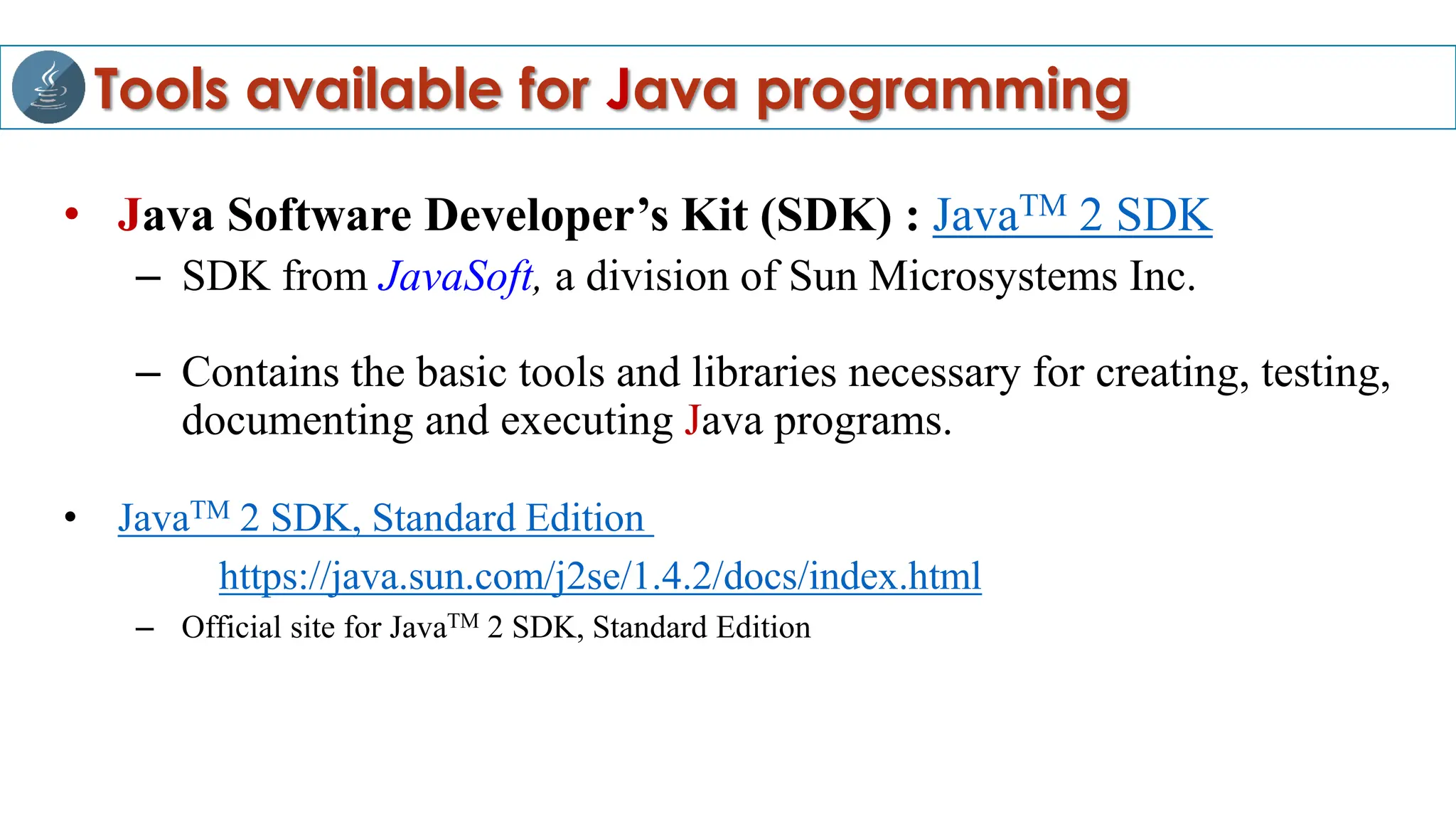Tools available for Java programming
• Java Software Developer’s Kit (SDK) : JavaTM 2 SDK
– SDK from JavaSoft, a division of Sun Microsystems Inc.
– Contains the basic tools and libraries necessary for creating, testing,
documenting and executing Java programs.
• JavaTM 2 SDK, Standard Edition
https://java.sun.com/j2se/1.4.2/docs/index.html
– Official site for JavaTM 2 SDK, Standard Edition
 