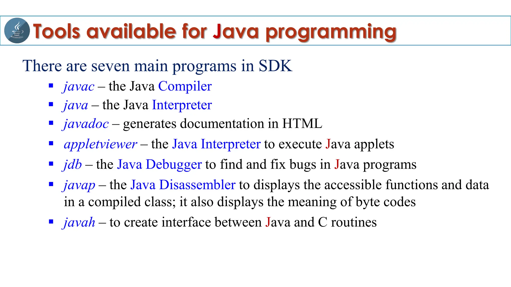 Tools available for Java programming
There are seven main programs in SDK
 javac – the Java Compiler
 java – the Java Interpreter
 javadoc – generates documentation in HTML
 appletviewer – the Java Interpreter to execute Java applets
 jdb – the Java Debugger to find and fix bugs in Java programs
 javap – the Java Disassembler to displays the accessible functions and data
in a compiled class; it also displays the meaning of byte codes
 javah – to create interface between Java and C routines
 