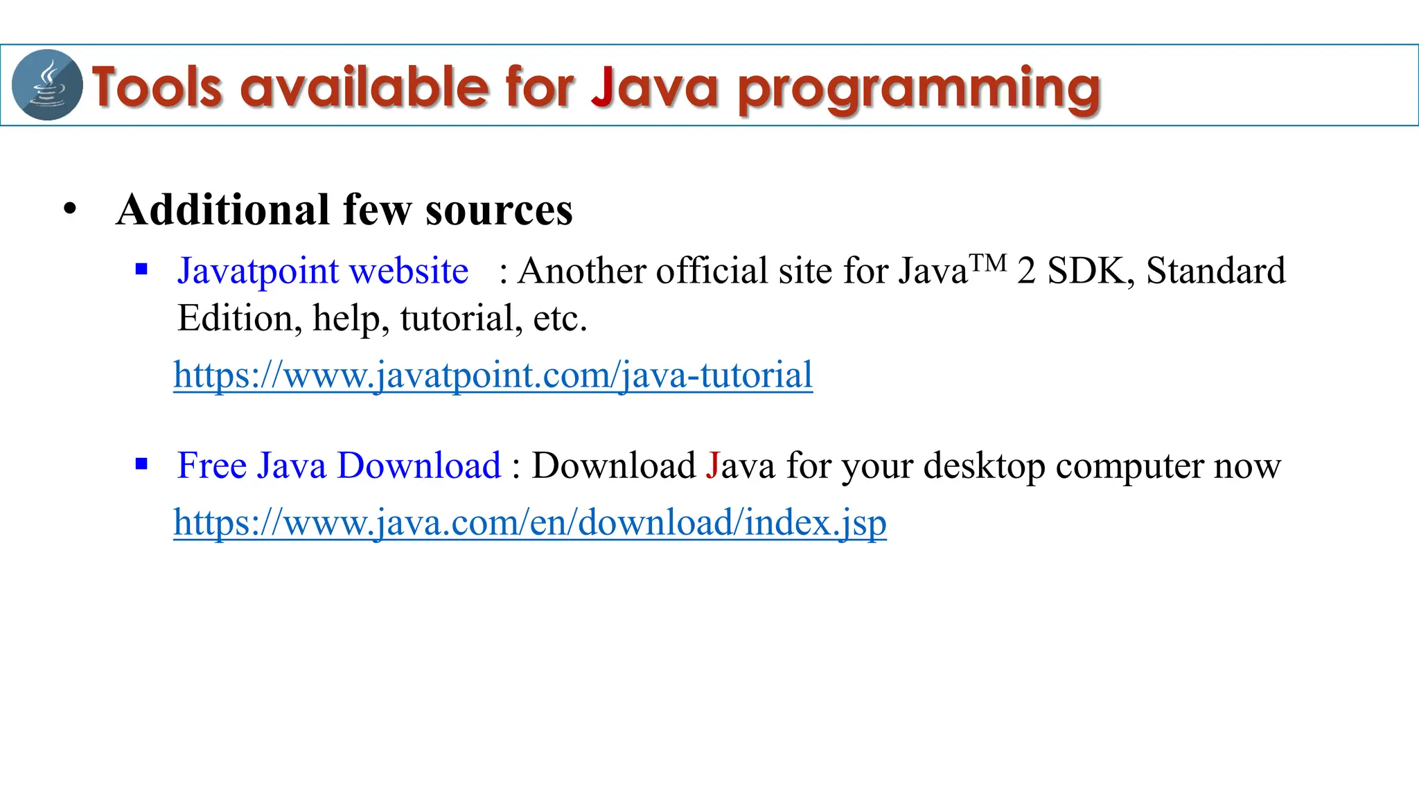 Tools available for Java programming
• Additional few sources
 Javatpoint website : Another official site for JavaTM 2 SDK, Standard
Edition, help, tutorial, etc.
https://www.javatpoint.com/java-tutorial
 Free Java Download : Download Java for your desktop computer now
https://www.java.com/en/download/index.jsp
 