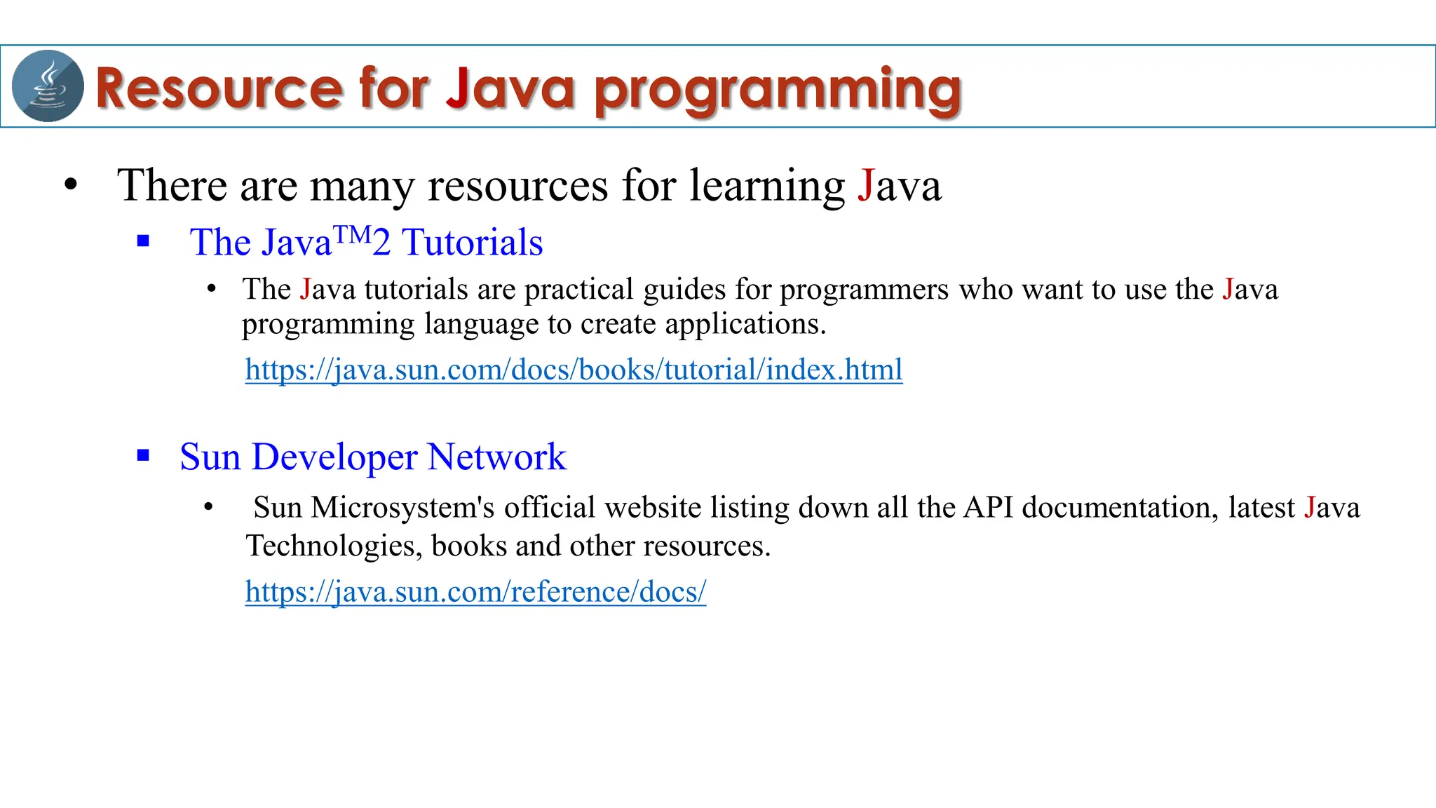 Resource for Java programming
• There are many resources for learning Java
 The JavaTM2 Tutorials
• The Java tutorials are practical guides for programmers who want to use the Java
programming language to create applications.
https://java.sun.com/docs/books/tutorial/index.html
 Sun Developer Network
• Sun Microsystem's official website listing down all the API documentation, latest Java
Technologies, books and other resources.
https://java.sun.com/reference/docs/
 