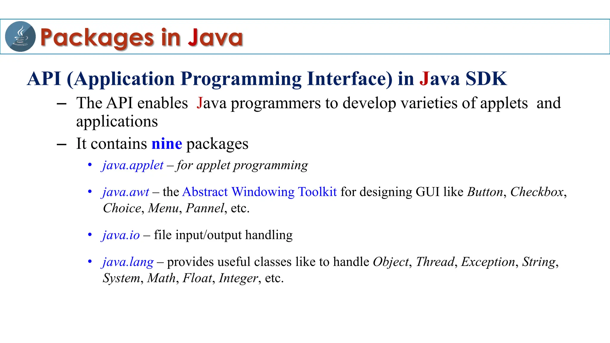 Packages in Java
API (Application Programming Interface) in Java SDK
– The API enables Java programmers to develop varieties of applets and
applications
– It contains nine packages
• java.applet – for applet programming
• java.awt – the Abstract Windowing Toolkit for designing GUI like Button, Checkbox,
Choice, Menu, Pannel, etc.
• java.io – file input/output handling
• java.lang – provides useful classes like to handle Object, Thread, Exception, String,
System, Math, Float, Integer, etc.
 