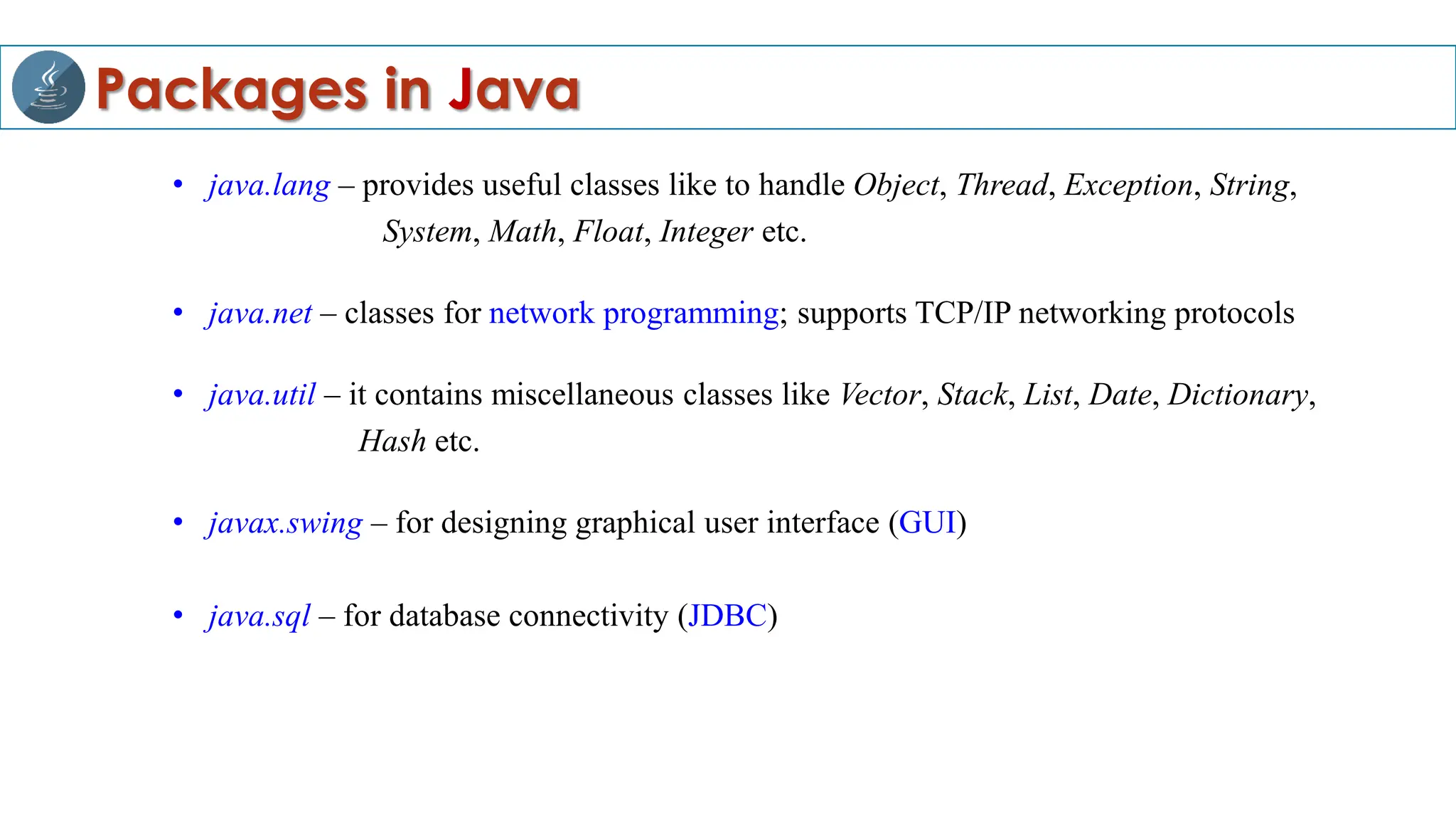 Packages in Java
• java.lang – provides useful classes like to handle Object, Thread, Exception, String,
System, Math, Float, Integer etc.
• java.net – classes for network programming; supports TCP/IP networking protocols
• java.util – it contains miscellaneous classes like Vector, Stack, List, Date, Dictionary,
Hash etc.
• javax.swing – for designing graphical user interface (GUI)
• java.sql – for database connectivity (JDBC)
 