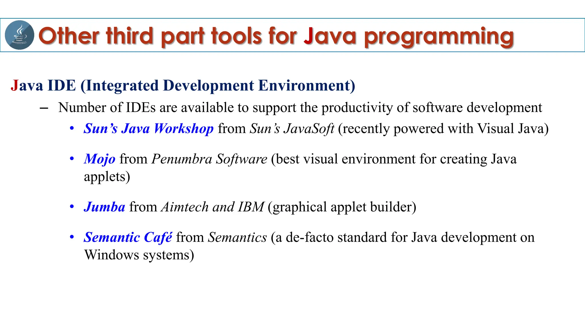 Other third part tools for Java programming
Java IDE (Integrated Development Environment)
– Number of IDEs are available to support the productivity of software development
• Sun’s Java Workshop from Sun’s JavaSoft (recently powered with Visual Java)
• Mojo from Penumbra Software (best visual environment for creating Java
applets)
• Jumba from Aimtech and IBM (graphical applet builder)
• Semantic Café from Semantics (a de-facto standard for Java development on
Windows systems)
 