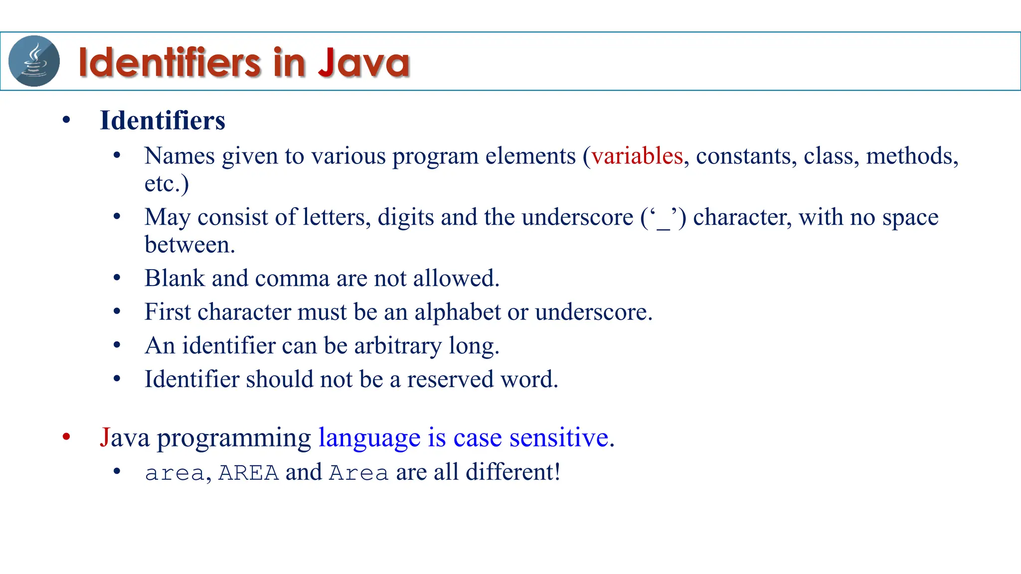 Identifiers in Java
• Identifiers
• Names given to various program elements (variables, constants, class, methods,
etc.)
• May consist of letters, digits and the underscore (‘_’) character, with no space
between.
• Blank and comma are not allowed.
• First character must be an alphabet or underscore.
• An identifier can be arbitrary long.
• Identifier should not be a reserved word.
• Java programming language is case sensitive.
• area, AREA and Area are all different!
 