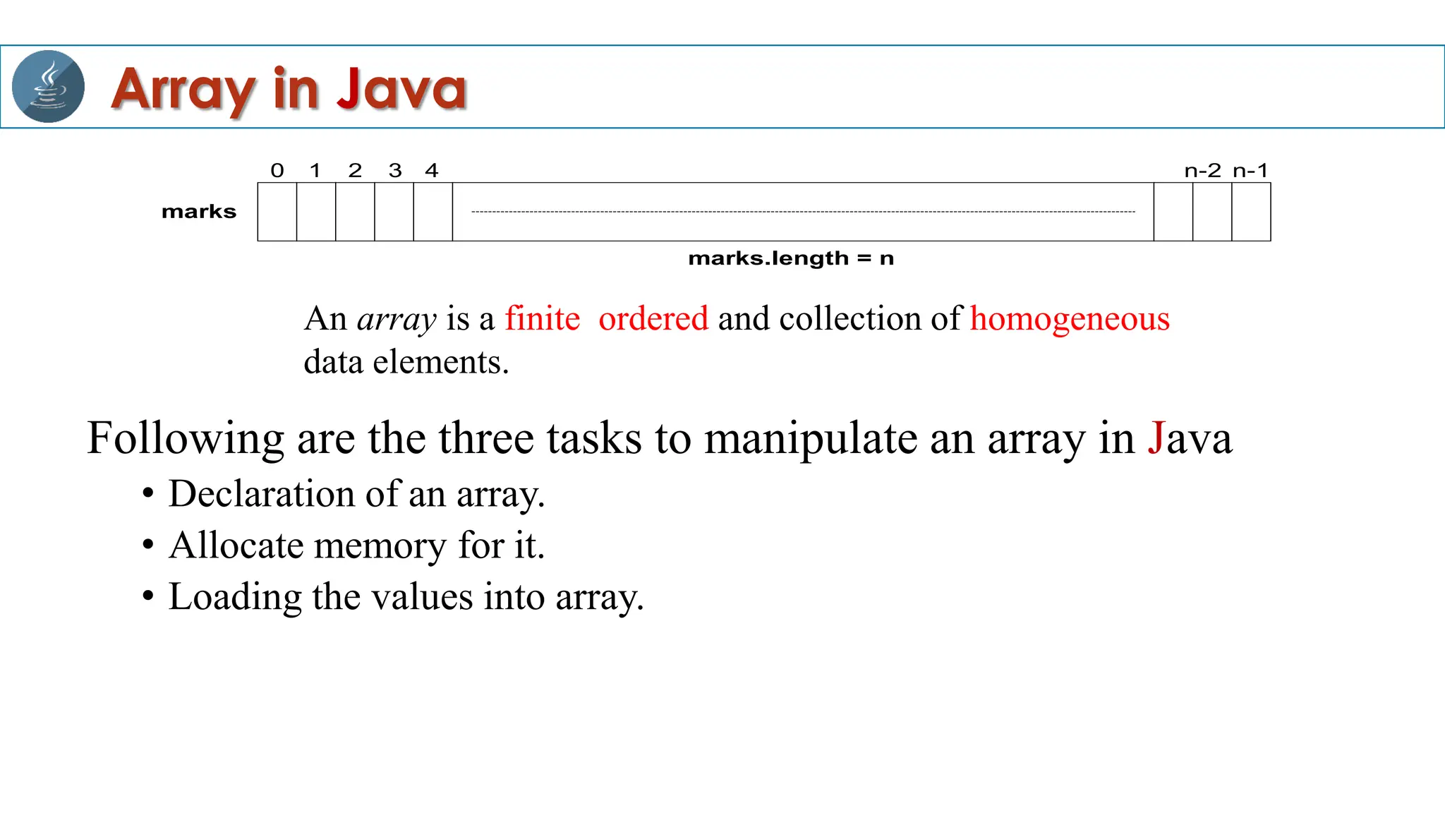 Following are the three tasks to manipulate an array in Java
• Declaration of an array.
• Allocate memory for it.
• Loading the values into array.
An array is a finite, ordered and collection of homogeneous
data elements.
0 1 2 3 4 n-1
n-2
marks
marks.length = n
Array in Java
 