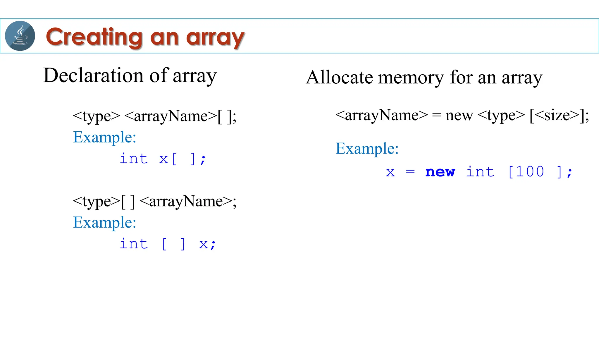 Declaration of array
<type> <arrayName>[ ];
Example:
int x[ ];
<type>[ ] <arrayName>;
Example:
int [ ] x;
Creating an array
Allocate memory for an array
<arrayName> = new <type> [<size>];
Example:
x = new int [100 ];
 