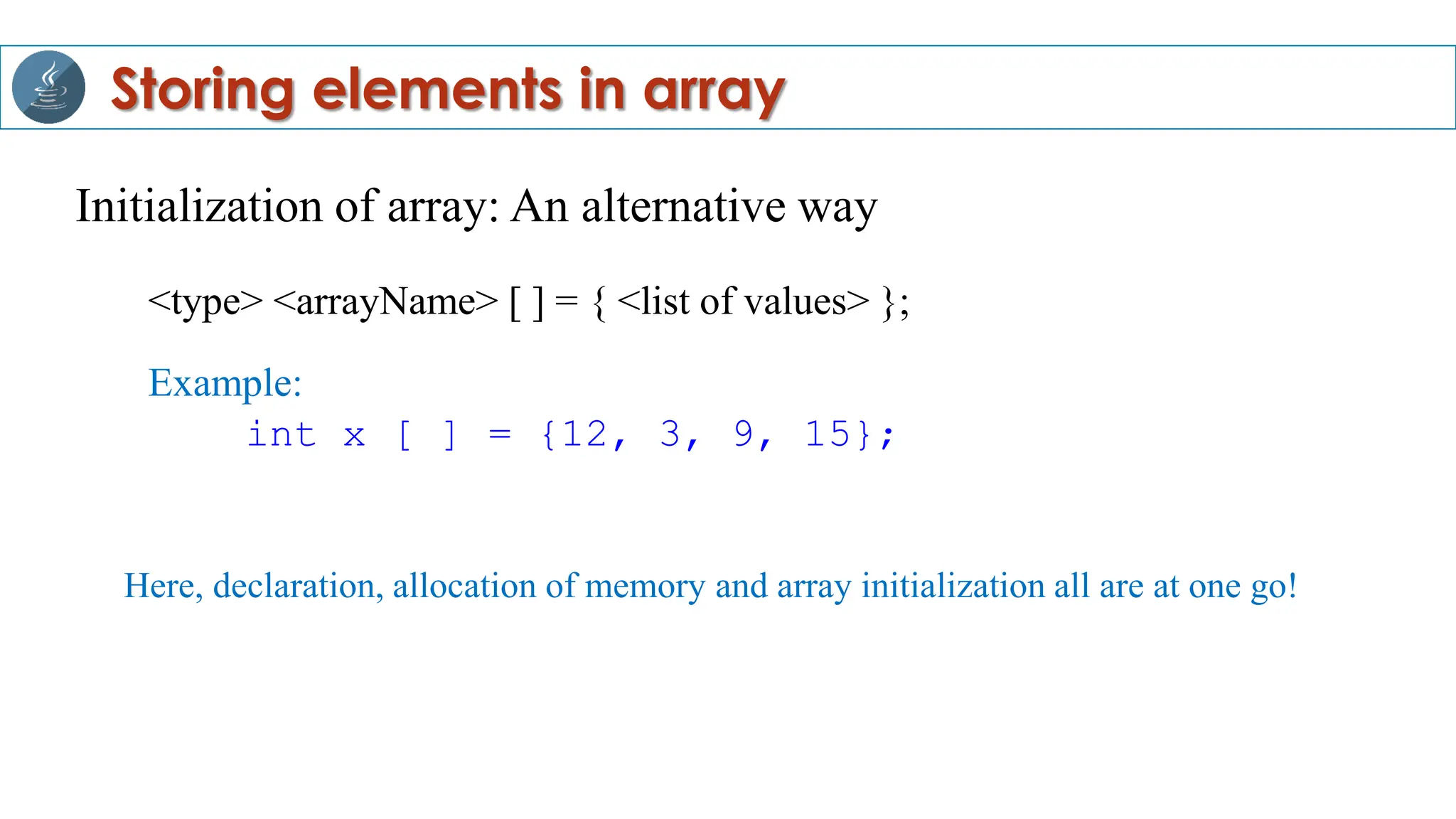 Initialization of array: An alternative way
<type> <arrayName> [ ] = { <list of values> };
Example:
int x [ ] = {12, 3, 9, 15};
Storing elements in array
Here, declaration, allocation of memory and array initialization all are at one go!
 