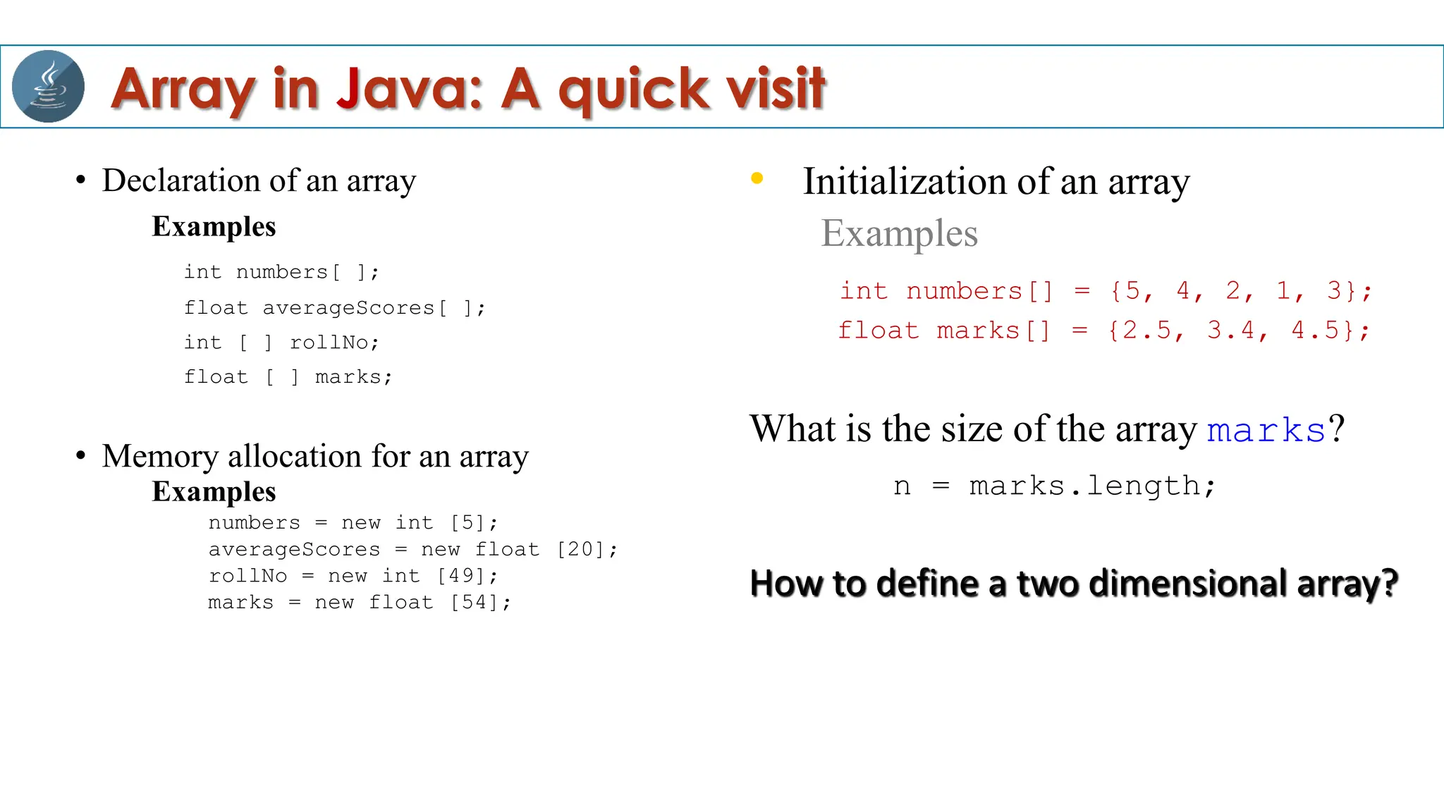 • Declaration of an array
Examples
int numbers[ ];
float averageScores[ ];
int [ ] rollNo;
float [ ] marks;
• Memory allocation for an array
Examples
numbers = new int [5];
averageScores = new float [20];
rollNo = new int [49];
marks = new float [54];
• Initialization of an array
Examples
int numbers[] = {5, 4, 2, 1, 3};
float marks[] = {2.5, 3.4, 4.5};
What is the size of the array marks?
n = marks.length;
How to define a two dimensional array?
Array in Java: A quick visit
 