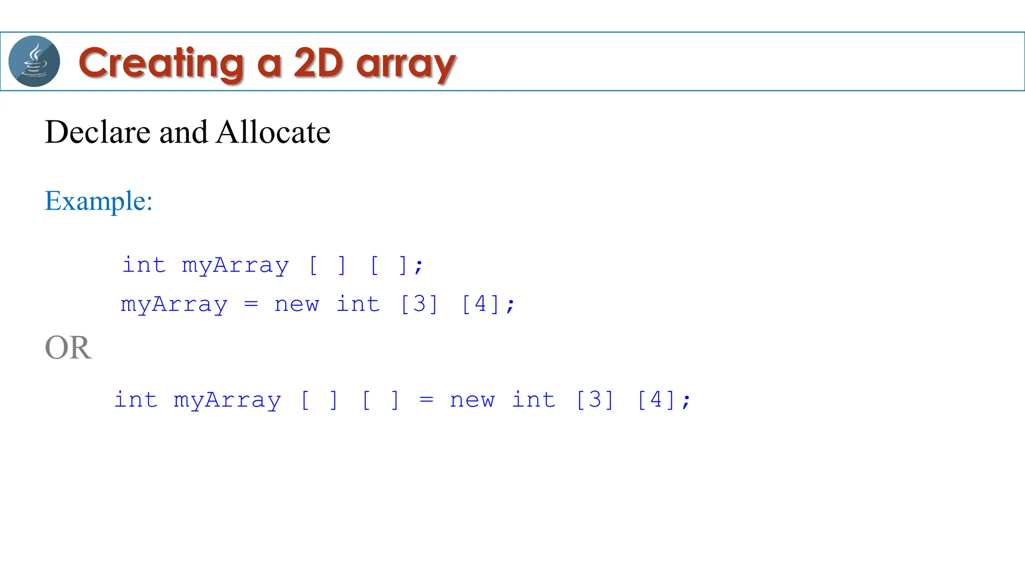 Declare and Allocate
Example:
int myArray [ ] [ ];
myArray = new int [3] [4];
OR
int myArray [ ] [ ] = new int [3] [4];
Creating a 2D array
 