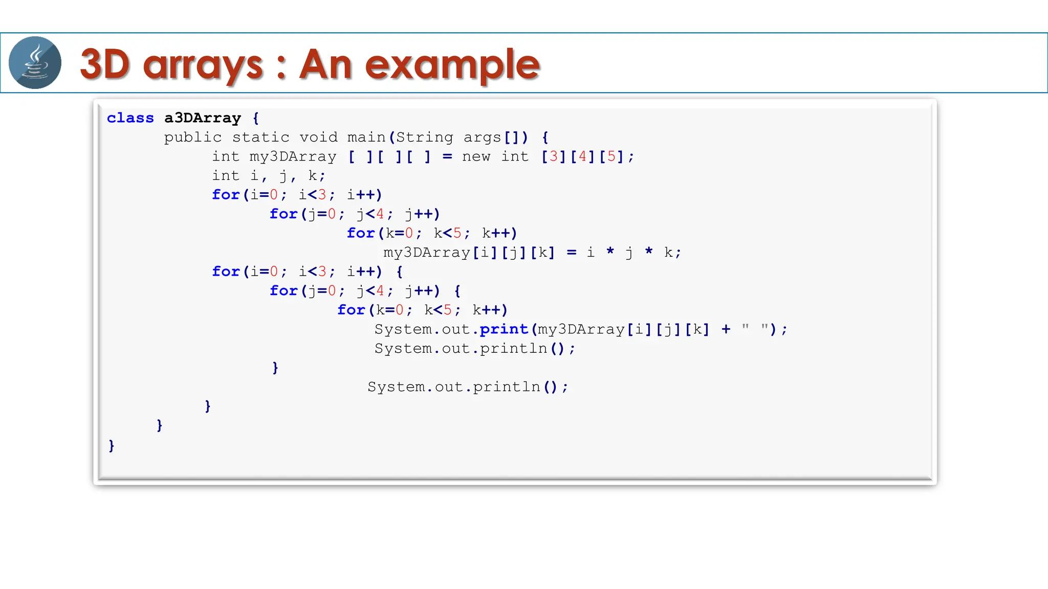 3D arrays : An example
class a3DArray {
public static void main(String args[]) {
int my3DArray [ ][ ][ ] = new int [3][4][5];
int i, j, k;
for(i=0; i<3; i++)
for(j=0; j<4; j++)
for(k=0; k<5; k++)
my3DArray[i][j][k] = i * j * k;
for(i=0; i<3; i++) {
for(j=0; j<4; j++) {
for(k=0; k<5; k++)
System.out.print(my3DArray[i][j][k] + " ");
System.out.println();
}
System.out.println();
}
}
}
 