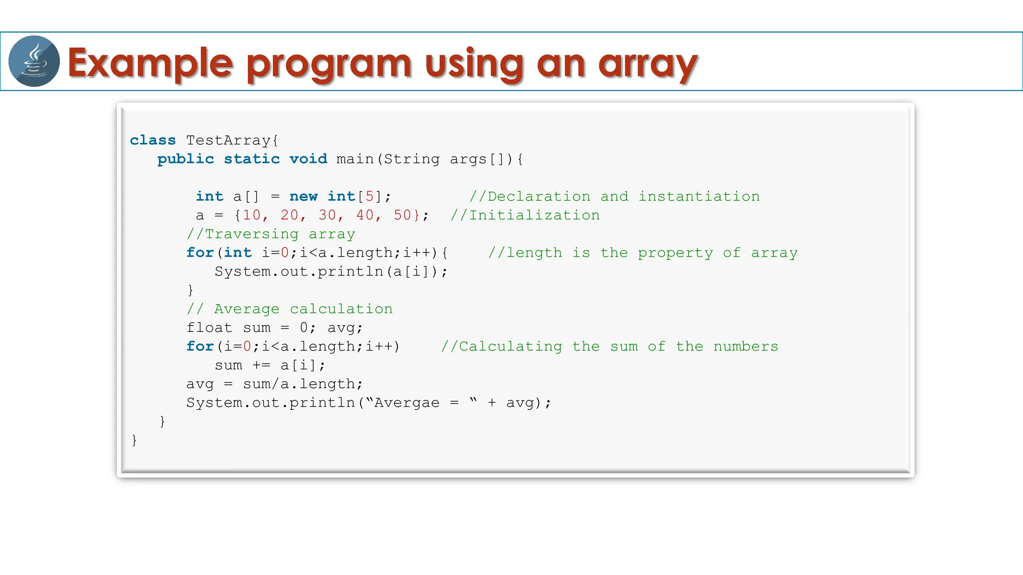Example program using an array
class TestArray{
public static void main(String args[]){
int a[] = new int[5]; //Declaration and instantiation
a = {10, 20, 30, 40, 50}; //Initialization
//Traversing array
for(int i=0;i<a.length;i++){ //length is the property of array
System.out.println(a[i]);
}
// Average calculation
float sum = 0; avg;
for(i=0;i<a.length;i++) //Calculating the sum of the numbers
sum += a[i];
avg = sum/a.length;
System.out.println(“Avergae = “ + avg);
}
}
 