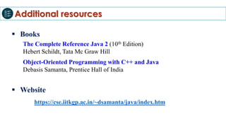 Additional resources
 Books
The Complete Reference Java 2 (10th Edition)
Hebert Schildt, Tata Mc Graw Hill
Object-Oriented Programming with C++ and Java
Debasis Samanta, Prentice Hall of India
 Website
https://cse.iitkgp.ac.in/~dsamanta/java/index.htm
 