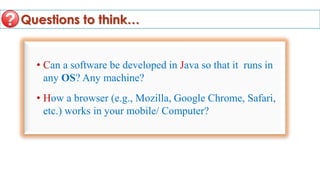 Questions to think…
• Can a software be developed in Java so that it runs in
any OS? Any machine?
• How a browser (e.g., Mozilla, Google Chrome, Safari,
etc.) works in your mobile/ Computer?
 