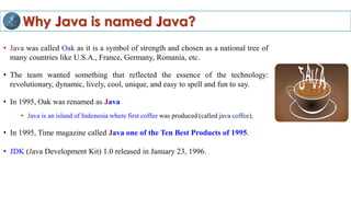 Why Java is named Java?
• Java was called Oak as it is a symbol of strength and chosen as a national tree of
many countries like U.S.A., France, Germany, Romania, etc.
• The team wanted something that reflected the essence of the technology:
revolutionary, dynamic, lively, cool, unique, and easy to spell and fun to say.
• In 1995, Oak was renamed as Java
• Java is an island of Indonesia where first coffee was produced (called java coffee).
• In 1995, Time magazine called Java one of the Ten Best Products of 1995.
• JDK (Java Development Kit) 1.0 released in January 23, 1996.
 