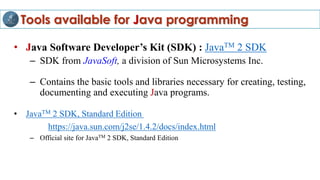 Tools available for Java programming
• Java Software Developer’s Kit (SDK) : JavaTM 2 SDK
– SDK from JavaSoft, a division of Sun Microsystems Inc.
– Contains the basic tools and libraries necessary for creating, testing,
documenting and executing Java programs.
• JavaTM 2 SDK, Standard Edition
https://java.sun.com/j2se/1.4.2/docs/index.html
– Official site for JavaTM 2 SDK, Standard Edition
 