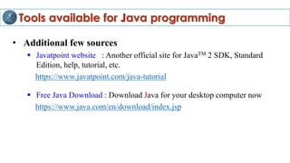 Tools available for Java programming
• Additional few sources
 Javatpoint website : Another official site for JavaTM 2 SDK, Standard
Edition, help, tutorial, etc.
https://www.javatpoint.com/java-tutorial
 Free Java Download : Download Java for your desktop computer now
https://www.java.com/en/download/index.jsp
 