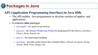 Packages in Java
API (Application Programming Interface) in Java SDK
– The API enables Java programmers to develop varieties of applets and
applications
– It contains nine packages
• java.applet – for applet programming
• java.awt – the Abstract Windowing Toolkit for designing GUI like Button, Checkbox,
Choice, Menu, Pannel, etc.
• java.io – file input/output handling
• java.lang – provides useful classes like to handle Object, Thread, Exception, String,
System, Math, Float, Integer, etc.
 