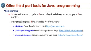 Other third part tools for Java programming
Web browser
– Java environment requires Java-enabled web browser to supports Java
applets
– Few (free) popular Java-enabled web browsers:
• HotJava from JavaSoft web site (http://java.sun.com)
• Netscape Navigator from Netscape home page (http://home.nescape.com)
• Internet Explorer from Microsoft’s web page (http://www.microsoft.com)
 