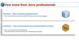 Few more from Java professionals
Net Beans - https://netbeans.org/downloads/
− This is one of the most commonly used IDEs for Java and some major languages.
NotePad++ - https://notepad-plus-plus.org/download/v7.5.8.html
− This is a very advanced and handy NotePad,
it has several built-in tools and functions for making programming easy.
 