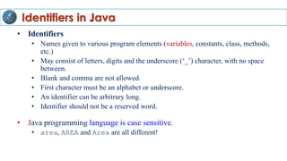 Identifiers in Java
• Identifiers
• Names given to various program elements (variables, constants, class, methods,
etc.)
• May consist of letters, digits and the underscore (‘_’) character, with no space
between.
• Blank and comma are not allowed.
• First character must be an alphabet or underscore.
• An identifier can be arbitrary long.
• Identifier should not be a reserved word.
• Java programming language is case sensitive.
• area, AREA and Area are all different!
 