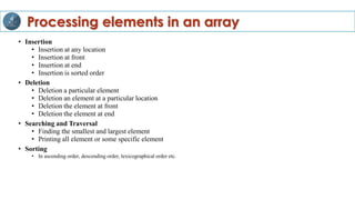 • Insertion
• Insertion at any location
• Insertion at front
• Insertion at end
• Insertion is sorted order
• Deletion
• Deletion a particular element
• Deletion an element at a particular location
• Deletion the element at front
• Deletion the element at end
• Searching and Traversal
• Finding the smallest and largest element
• Printing all element or some specific element
• Sorting
• In ascending order, descending order, lexicographical order etc.
Processing elements in an array
 