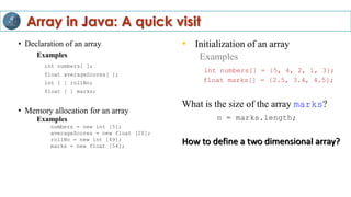 • Declaration of an array
Examples
int numbers[ ];
float averageScores[ ];
int [ ] rollNo;
float [ ] marks;
• Memory allocation for an array
Examples
numbers = new int [5];
averageScores = new float [20];
rollNo = new int [49];
marks = new float [54];
• Initialization of an array
Examples
int numbers[] = {5, 4, 2, 1, 3};
float marks[] = {2.5, 3.4, 4.5};
What is the size of the array marks?
n = marks.length;
How to define a two dimensional array?
Array in Java: A quick visit
 