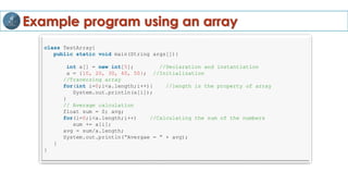 Example program using an array
class TestArray{
public static void main(String args[]){
int a[] = new int[5]; //Declaration and instantiation
a = {10, 20, 30, 40, 50}; //Initialization
//Traversing array
for(int i=0;i<a.length;i++){ //length is the property of array
System.out.println(a[i]);
}
// Average calculation
float sum = 0; avg;
for(i=0;i<a.length;i++) //Calculating the sum of the numbers
sum += a[i];
avg = sum/a.length;
System.out.println(“Avergae = “ + avg);
}
}
 