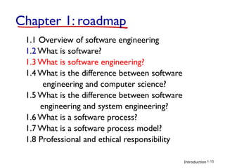 Introduction
Chapter 1: roadmap
1.1 Overview of software engineering
1.2 What is software?
1.3 What is software engineering?
1.4 What is the difference between software
engineering and computer science?
1.5 What is the difference between software
engineering and system engineering?
1.6 What is a software process?
1.7 What is a software process model?
1.8 Professional and ethical responsibility
1-10
 