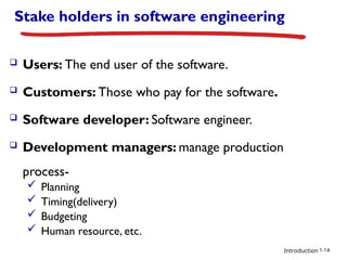 Introduction
Stake holders in software engineering
 Users: The end user of the software.
 Customers: Those who pay for the software.
 Software developer: Software engineer.
 Development managers: manage production
process-
 Planning
 Timing(delivery)
 Budgeting
 Human resource, etc.
1-14
 
