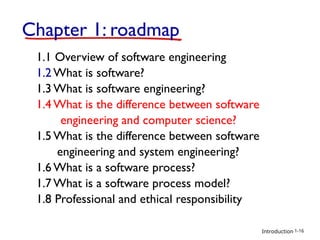 Introduction
Chapter 1: roadmap
1.1 Overview of software engineering
1.2 What is software?
1.3 What is software engineering?
1.4 What is the difference between software
engineering and computer science?
1.5 What is the difference between software
engineering and system engineering?
1.6 What is a software process?
1.7 What is a software process model?
1.8 Professional and ethical responsibility
1-16
 