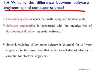 Introduction
1.4 What is the difference between software
engineering and computer science?
 Computer science is concerned with theory and fundamentals;
 Software engineering is concerned with the practicalities of
developing and delivering useful software.
 Some knowledge of computer science is essential for software
engineers in the same way that some knowledge of physics is
essential for electrical engineers
1-17
 