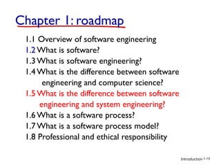 Introduction
Chapter 1: roadmap
1.1 Overview of software engineering
1.2 What is software?
1.3 What is software engineering?
1.4 What is the difference between software
engineering and computer science?
1.5 What is the difference between software
engineering and system engineering?
1.6 What is a software process?
1.7 What is a software process model?
1.8 Professional and ethical responsibility
1-19
 