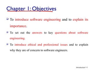 Introduction
Chapter 1: Objectives
 To introduce software engineering and to explain its
importance.
 To set out the answers to key questions about software
engineering.
 To introduce ethical and professional issues and to explain
why they are of concern to software engineers.
1-2
 